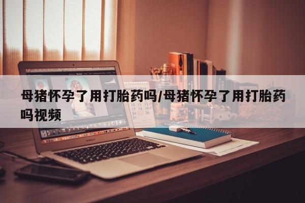 买流产药的微信联系方式母猪怀孕了用打胎药吗/母猪怀孕了用打胎药吗视频