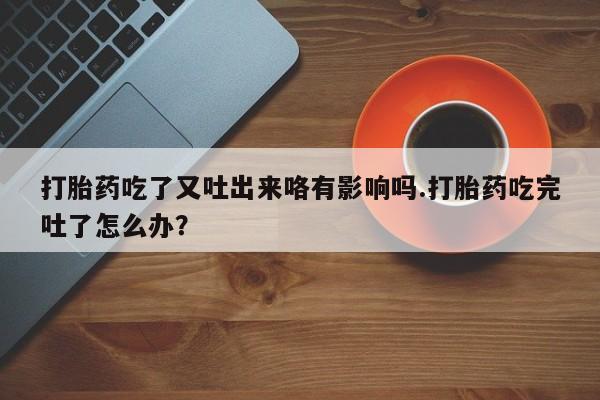 买流产药的微信联系方式打胎药吃了又吐出来咯有影响吗.打胎药吃完吐了怎么办？