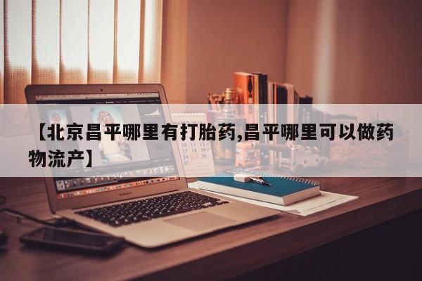 买流产药的微信联系方式【北京昌平哪里有打胎药,昌平哪里可以做药物流产】