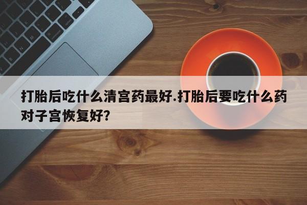 买流产药的微信联系方式打胎后吃什么清宫药最好.打胎后要吃什么药对子宫恢复好？