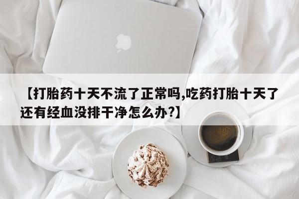 买流产药的微信联系方式【打胎药十天不流了正常吗,吃药打胎十天了还有经血没排干净怎么办?】