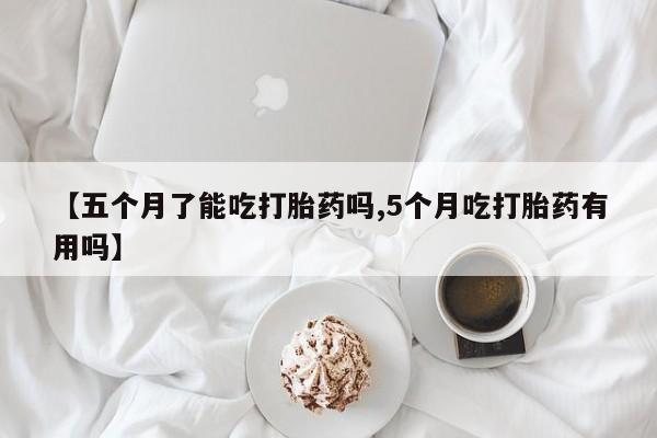 买流产药的微信联系方式【五个月了能吃打胎药吗,5个月吃打胎药有用吗】