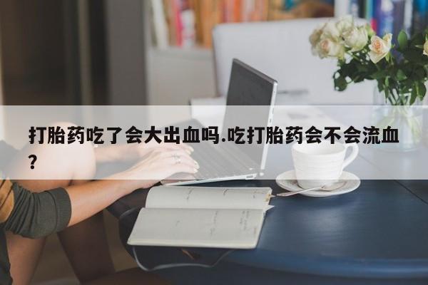 买流产药的微信联系方式打胎药吃了会大出血吗.吃打胎药会不会流血？