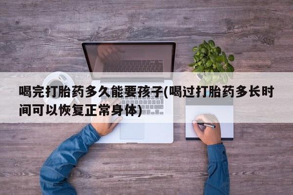 买流产药的微信联系方式喝完打胎药多久能要孩子(喝过打胎药多长时间可以恢复正常身体)