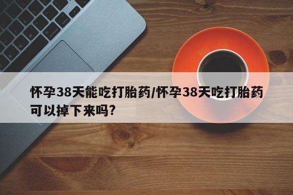 买流产药的微信联系方式怀孕38天能吃打胎药/怀孕38天吃打胎药可以掉下来吗?