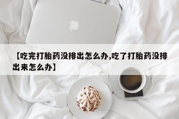 买流产药的微信联系方式【吃完打胎药没排出怎么办,吃了打胎药没排出来怎么办】