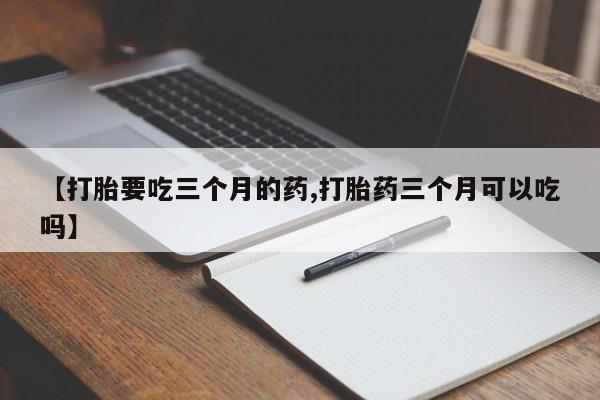 买流产药的微信联系方式【打胎要吃三个月的药,打胎药三个月可以吃吗】