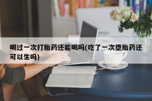 买流产药的微信联系方式喝过一次打胎药还能喝吗(吃了一次堕胎药还可以生吗)