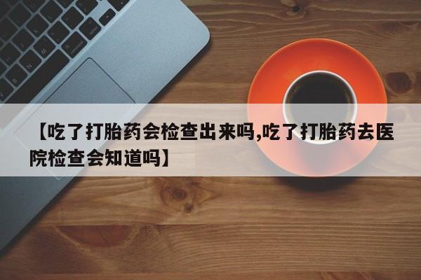 买流产药的微信联系方式【吃了打胎药会检查出来吗,吃了打胎药去医院检查会知道吗】