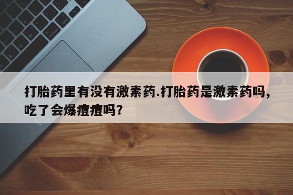 买流产药的微信联系方式打胎药里有没有激素药.打胎药是激素药吗,吃了会爆痘痘吗？