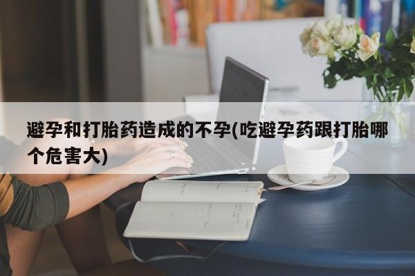 买流产药的微信联系方式避孕和打胎药造成的不孕(吃避孕药跟打胎哪个危害大)
