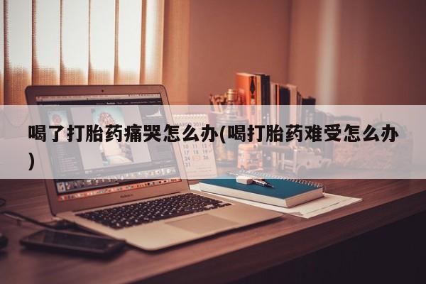 买流产药的微信联系方式喝了打胎药痛哭怎么办(喝打胎药难受怎么办)