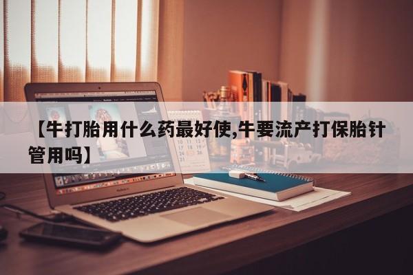 买流产药的微信联系方式【牛打胎用什么药最好使,牛要流产打保胎针管用吗】