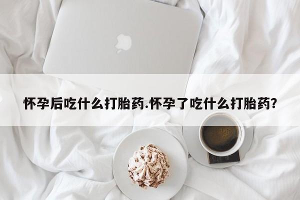 买流产药的微信联系方式怀孕后吃什么打胎药.怀孕了吃什么打胎药？