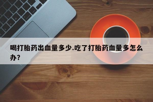 买流产药的微信联系方式喝打胎药出血量多少.吃了打胎药血量多怎么办？