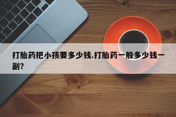 买流产药的微信联系方式打胎药把小孩要多少钱.打胎药一般多少钱一副？
