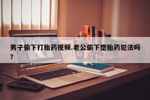 买流产药的微信联系方式男子偷下打胎药视频.老公偷下堕胎药犯法吗？