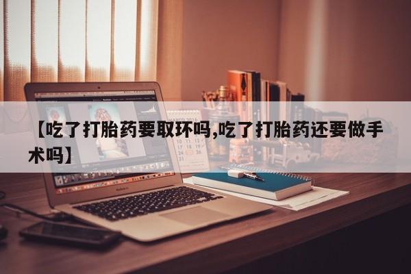 买流产药的微信联系方式【吃了打胎药要取环吗,吃了打胎药还要做手术吗】