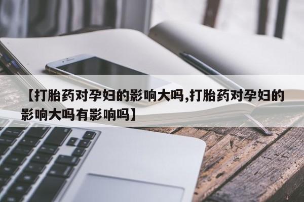 买流产药的微信联系方式【打胎药对孕妇的影响大吗,打胎药对孕妇的影响大吗有影响吗】