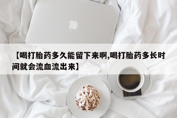 买流产药的微信联系方式【喝打胎药多久能留下来啊,喝打胎药多长时间就会流血流出来】