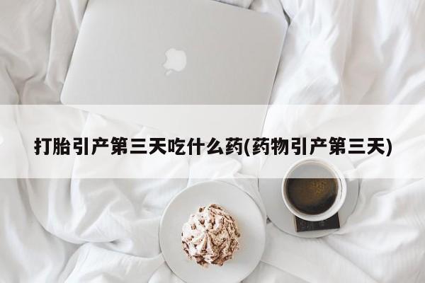 买流产药的微信联系方式打胎引产第三天吃什么药(药物引产第三天)
