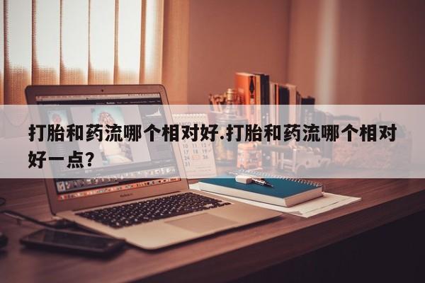 买流产药的微信联系方式打胎和药流哪个相对好.打胎和药流哪个相对好一点？
