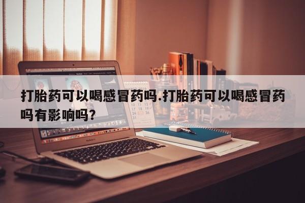 买流产药的微信联系方式打胎药可以喝感冒药吗.打胎药可以喝感冒药吗有影响吗？