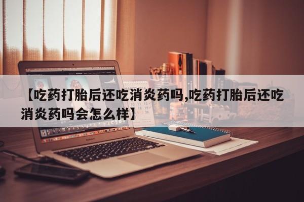买流产药的微信联系方式【吃药打胎后还吃消炎药吗,吃药打胎后还吃消炎药吗会怎么样】