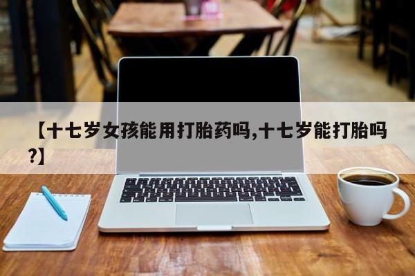 买流产药的微信联系方式【十七岁女孩能用打胎药吗,十七岁能打胎吗?】