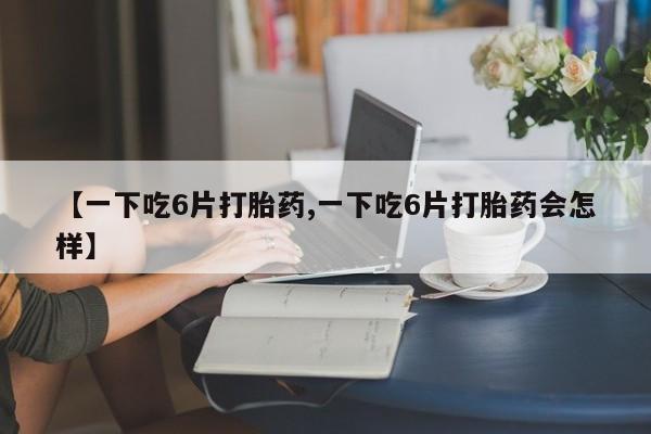 买流产药的微信联系方式【一下吃6片打胎药,一下吃6片打胎药会怎样】