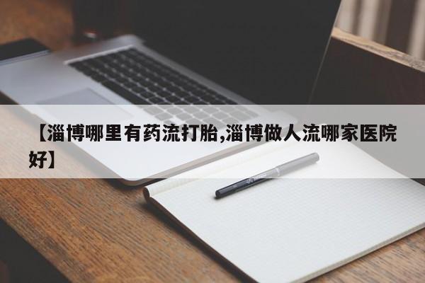 买流产药的微信联系方式【淄博哪里有药流打胎,淄博做人流哪家医院好】