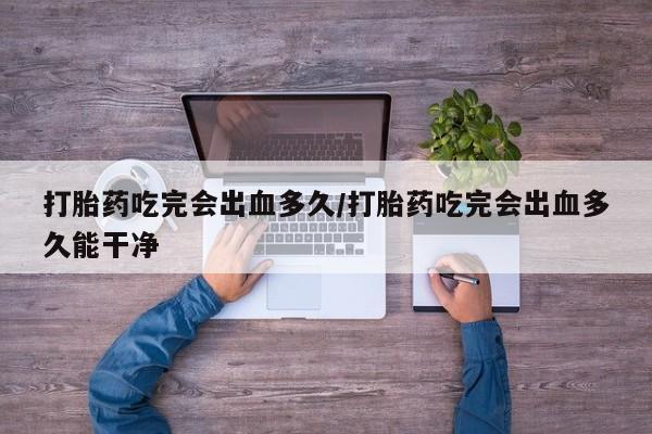 买流产药的微信联系方式打胎药吃完会出血多久/打胎药吃完会出血多久能干净