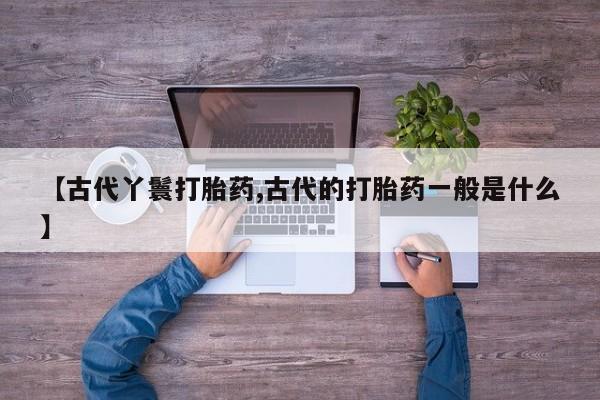 买流产药的微信联系方式【古代丫鬟打胎药,古代的打胎药一般是什么】