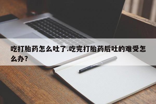 买流产药的微信联系方式吃打胎药怎么吐了.吃完打胎药后吐的难受怎么办？