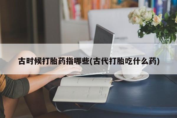 买流产药的微信联系方式古时候打胎药指哪些(古代打胎吃什么药)