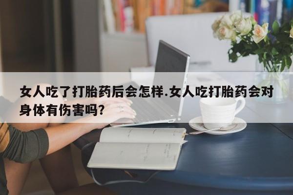 买流产药的微信联系方式女人吃了打胎药后会怎样.女人吃打胎药会对身体有伤害吗？