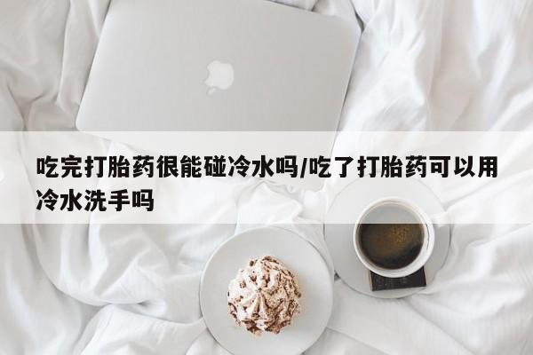 买流产药的微信联系方式吃完打胎药很能碰冷水吗/吃了打胎药可以用冷水洗手吗