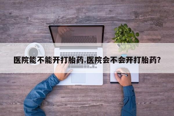 买流产药的微信联系方式医院能不能开打胎药.医院会不会开打胎药？