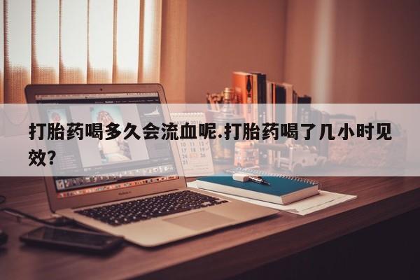 买流产药的微信联系方式打胎药喝多久会流血呢.打胎药喝了几小时见效？