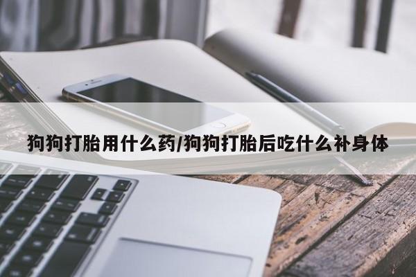 买流产药的微信联系方式狗狗打胎用什么药/狗狗打胎后吃什么补身体