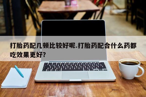 买流产药的微信联系方式打胎药配几顿比较好呢.打胎药配合什么药都吃效果更好？