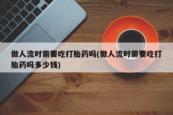 买流产药的微信联系方式做人流时需要吃打胎药吗(做人流时需要吃打胎药吗多少钱)