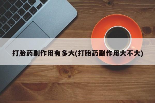 买流产药的微信联系方式打胎药副作用有多大(打胎药副作用大不大)