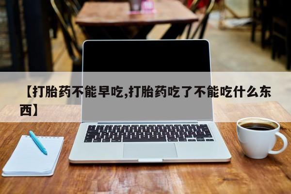 买流产药的微信联系方式【打胎药不能早吃,打胎药吃了不能吃什么东西】