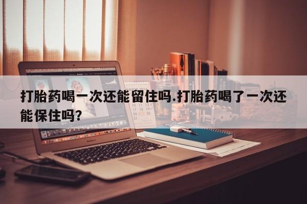 买流产药的微信联系方式打胎药喝一次还能留住吗.打胎药喝了一次还能保住吗？