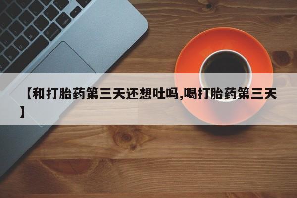 买流产药的微信联系方式【和打胎药第三天还想吐吗,喝打胎药第三天】