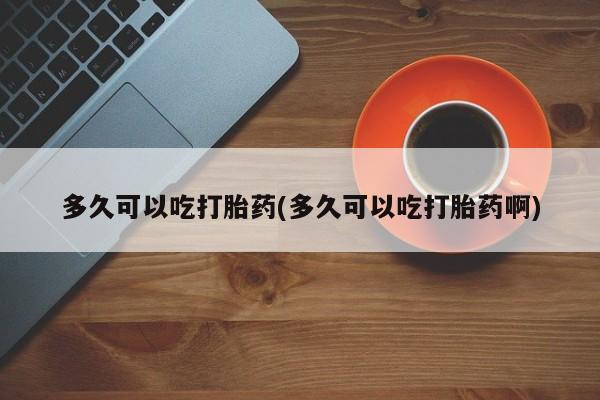 买流产药的微信联系方式多久可以吃打胎药(多久可以吃打胎药啊)