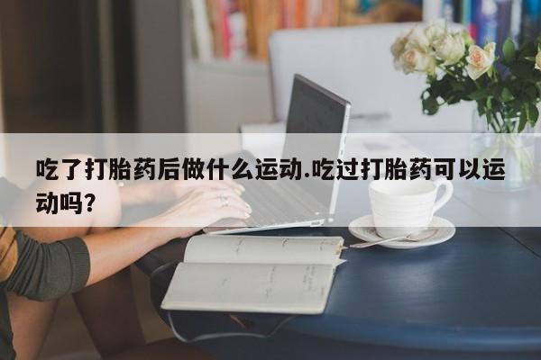 买流产药的微信联系方式吃了打胎药后做什么运动.吃过打胎药可以运动吗？