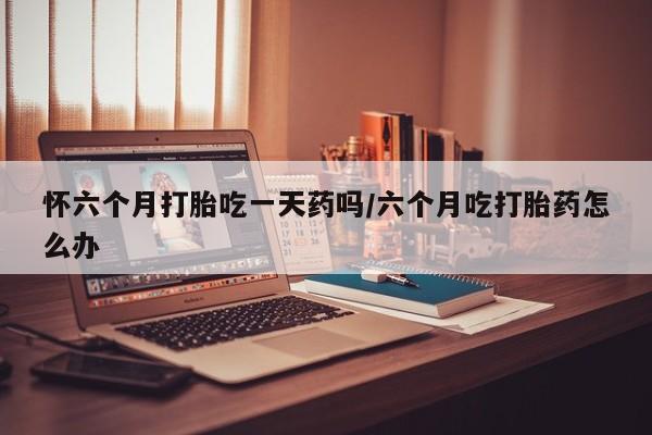 买流产药的微信联系方式怀六个月打胎吃一天药吗/六个月吃打胎药怎么办