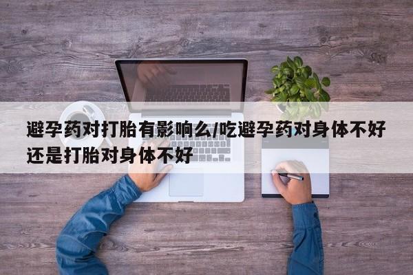 买流产药的微信联系方式避孕药对打胎有影响么/吃避孕药对身体不好还是打胎对身体不好
